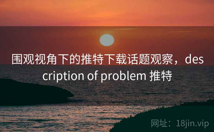 围观视角下的推特下载话题观察，description of problem 推特